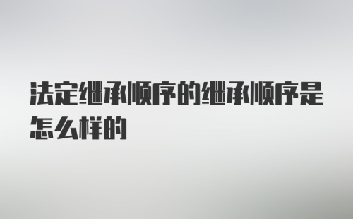 法定继承顺序的继承顺序是怎么样的