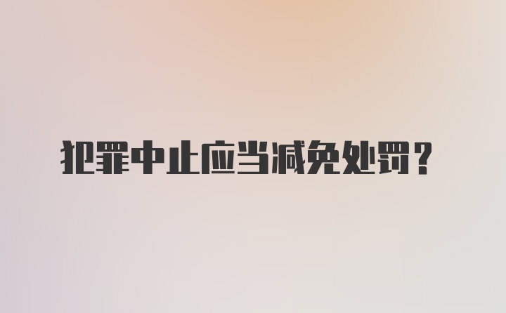 犯罪中止应当减免处罚？