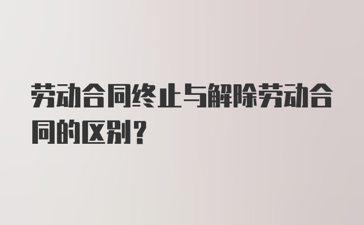 劳动合同终止与解除劳动合同的区别？