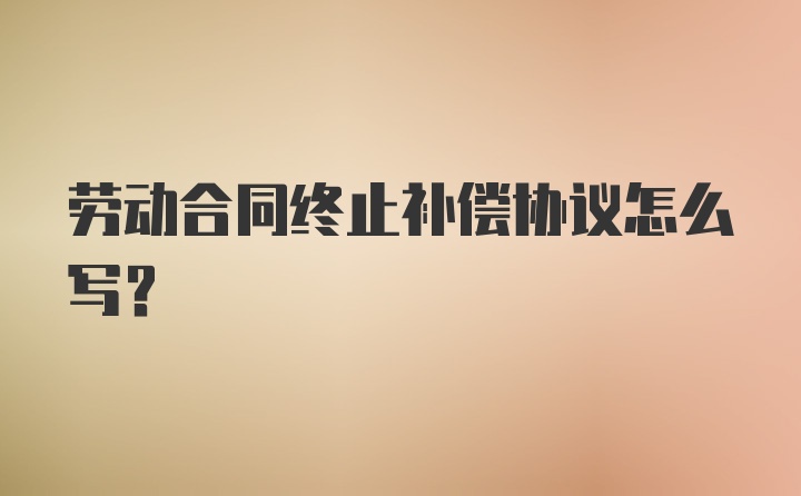 劳动合同终止补偿协议怎么写？