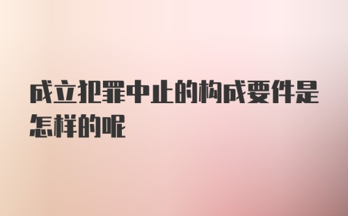 成立犯罪中止的构成要件是怎样的呢