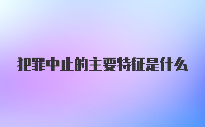 犯罪中止的主要特征是什么