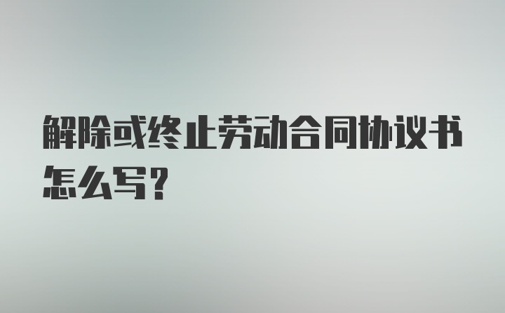 解除或终止劳动合同协议书怎么写？