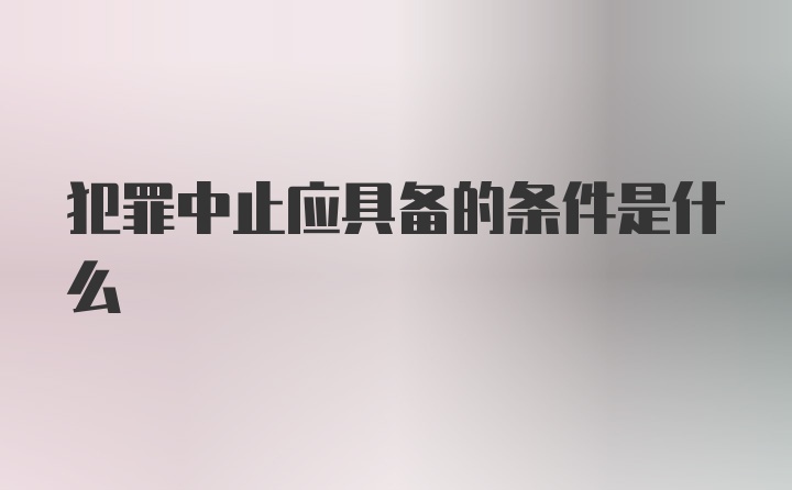 犯罪中止应具备的条件是什么