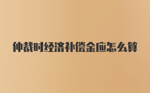 仲裁时经济补偿金应怎么算