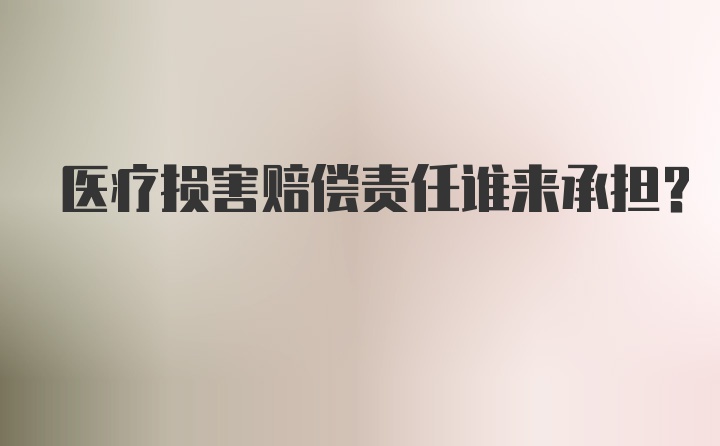 医疗损害赔偿责任谁来承担？