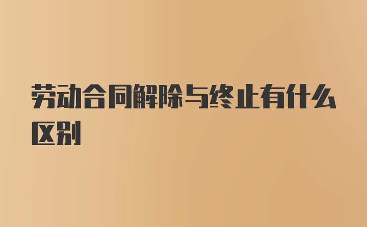 劳动合同解除与终止有什么区别