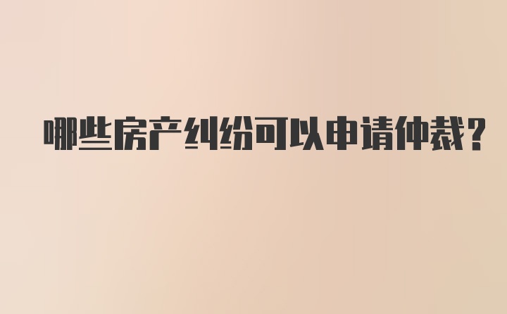 哪些房产纠纷可以申请仲裁？