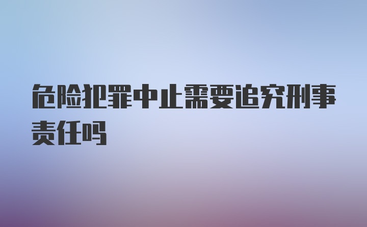 危险犯罪中止需要追究刑事责任吗