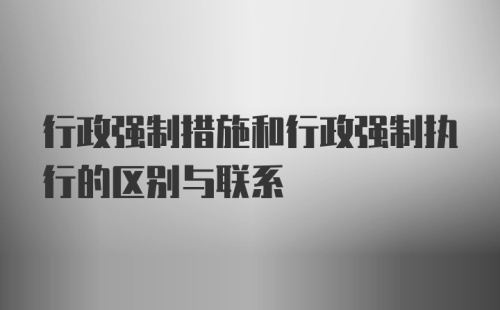 行政强制措施和行政强制执行的区别与联系