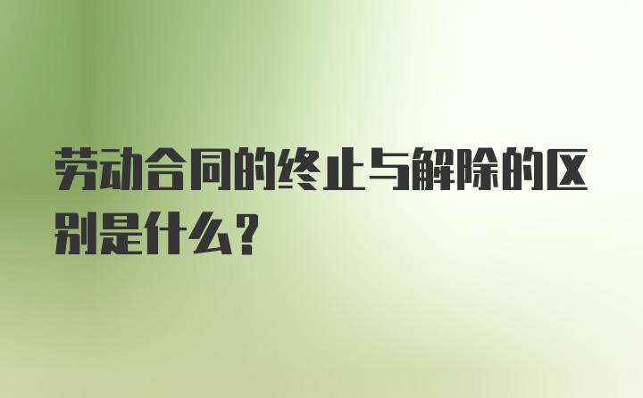 劳动合同的终止与解除的区别是什么?