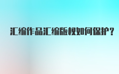 汇编作品汇编版权如何保护？