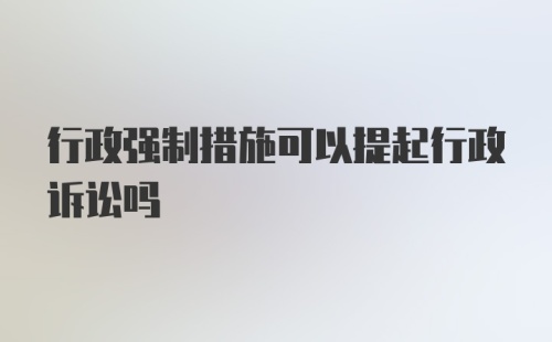 行政强制措施可以提起行政诉讼吗