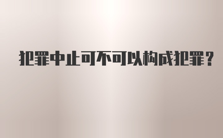 犯罪中止可不可以构成犯罪？