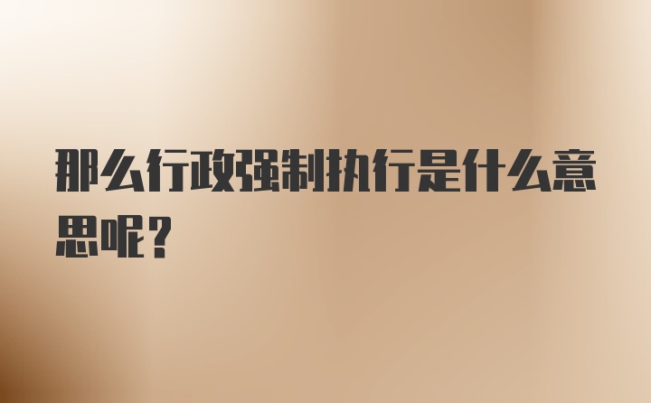 那么行政强制执行是什么意思呢？