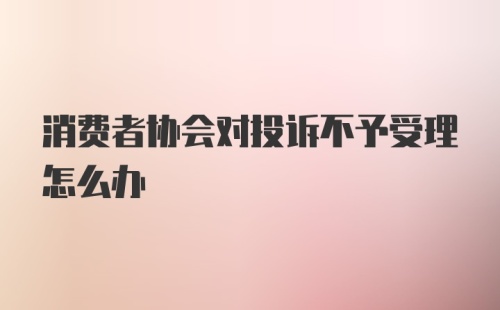 消费者协会对投诉不予受理怎么办