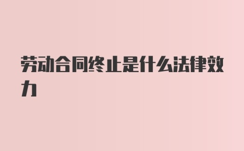 劳动合同终止是什么法律效力