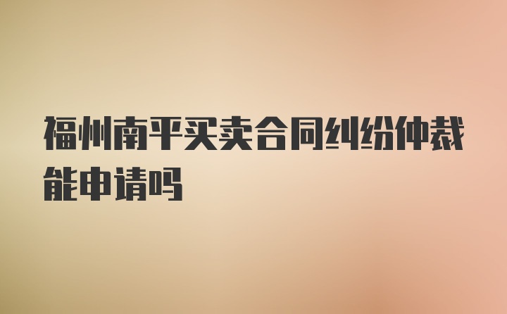 福州南平买卖合同纠纷仲裁能申请吗