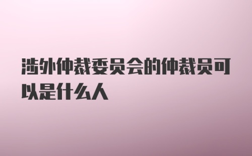 涉外仲裁委员会的仲裁员可以是什么人