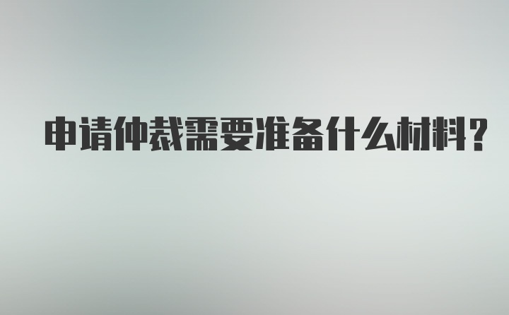 申请仲裁需要准备什么材料？