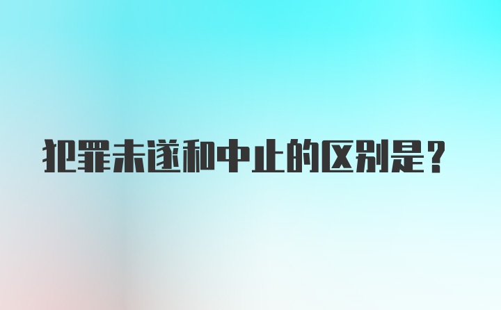 犯罪未遂和中止的区别是？