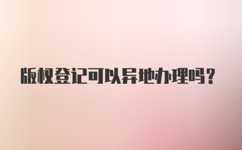 版权登记可以异地办理吗？