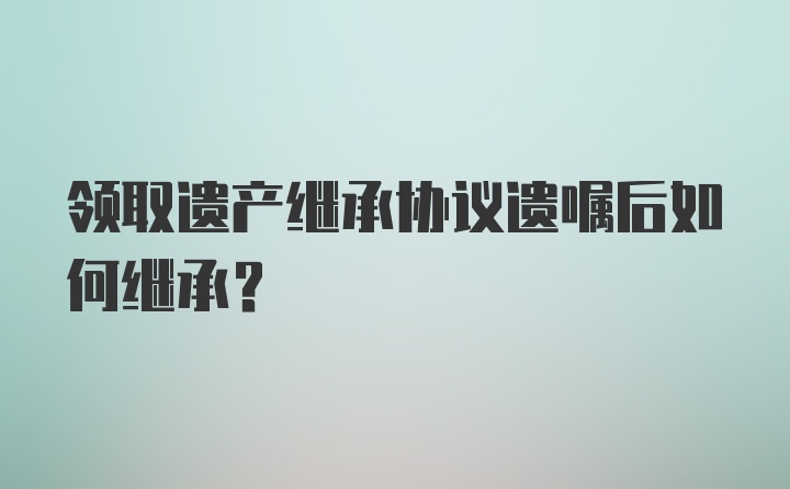 领取遗产继承协议遗嘱后如何继承？