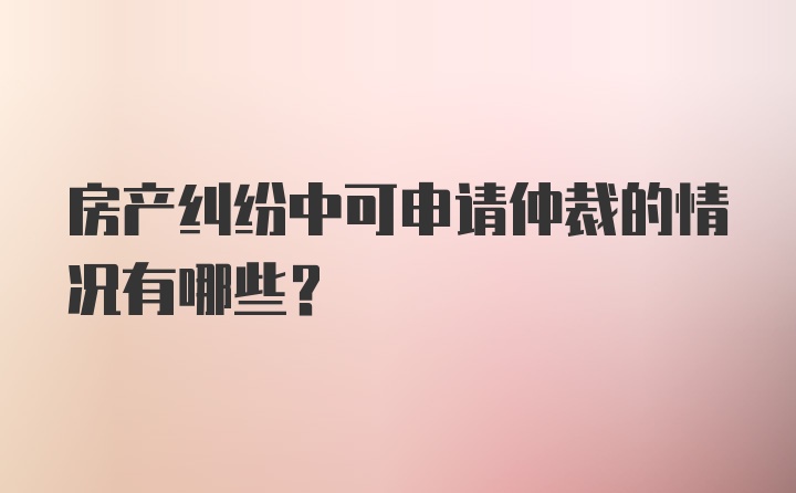 房产纠纷中可申请仲裁的情况有哪些？