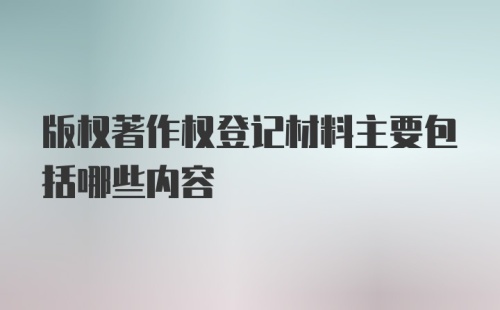 版权著作权登记材料主要包括哪些内容