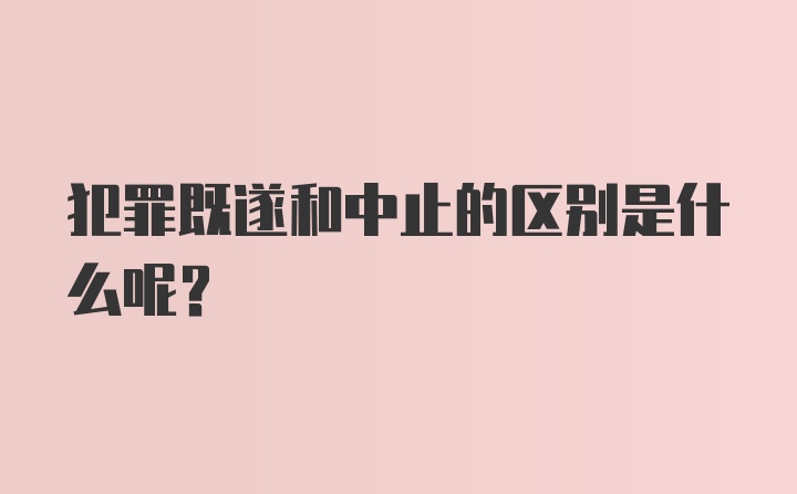 犯罪既遂和中止的区别是什么呢？