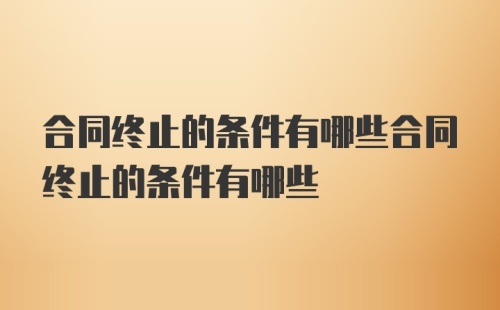 合同终止的条件有哪些合同终止的条件有哪些