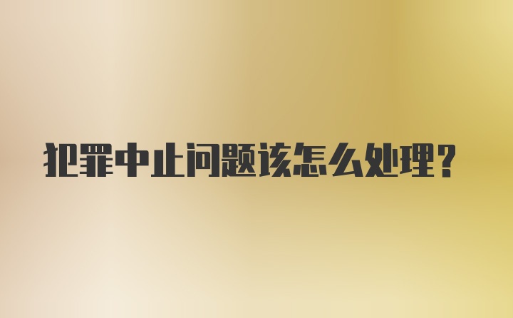 犯罪中止问题该怎么处理?