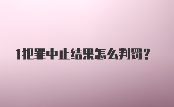 1犯罪中止结果怎么判罚？