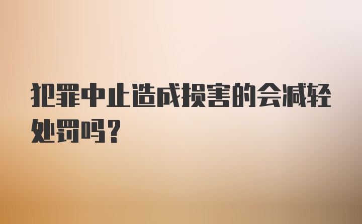 犯罪中止造成损害的会减轻处罚吗?