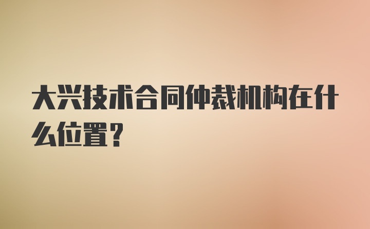 大兴技术合同仲裁机构在什么位置？