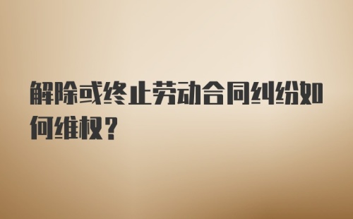 解除或终止劳动合同纠纷如何维权？