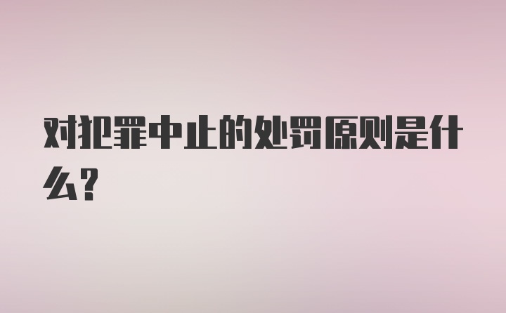 对犯罪中止的处罚原则是什么?