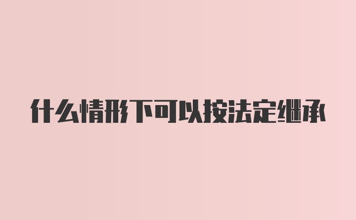 什么情形下可以按法定继承