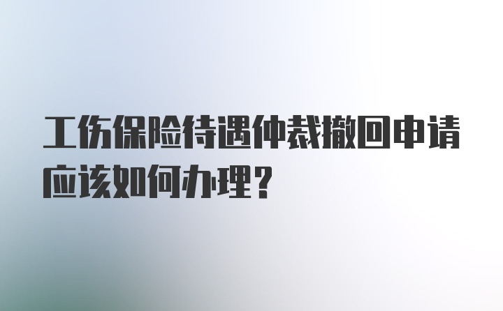 工伤保险待遇仲裁撤回申请应该如何办理？