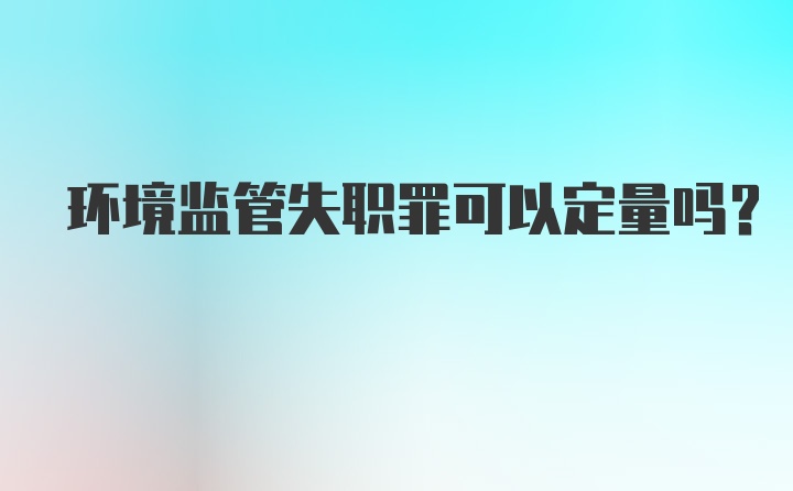 环境监管失职罪可以定量吗？