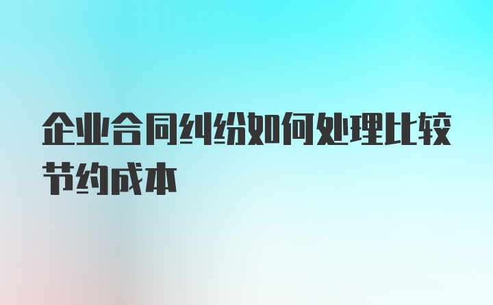 企业合同纠纷如何处理比较节约成本