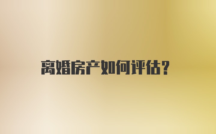 离婚房产如何评估？