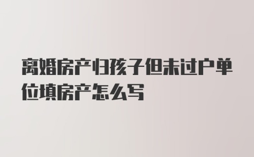 离婚房产归孩子但未过户单位填房产怎么写