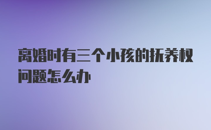 离婚时有三个小孩的抚养权问题怎么办