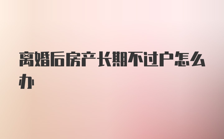 离婚后房产长期不过户怎么办