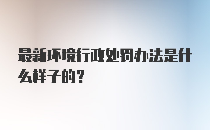 最新环境行政处罚办法是什么样子的？