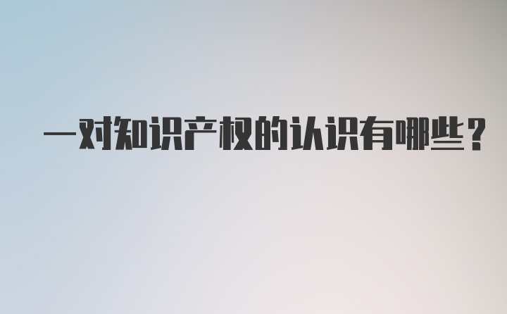 一对知识产权的认识有哪些？