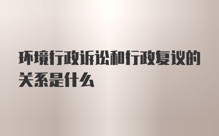 环境行政诉讼和行政复议的关系是什么