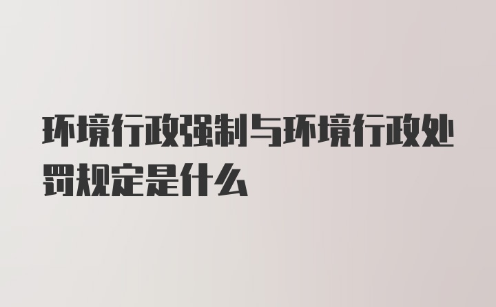 环境行政强制与环境行政处罚规定是什么