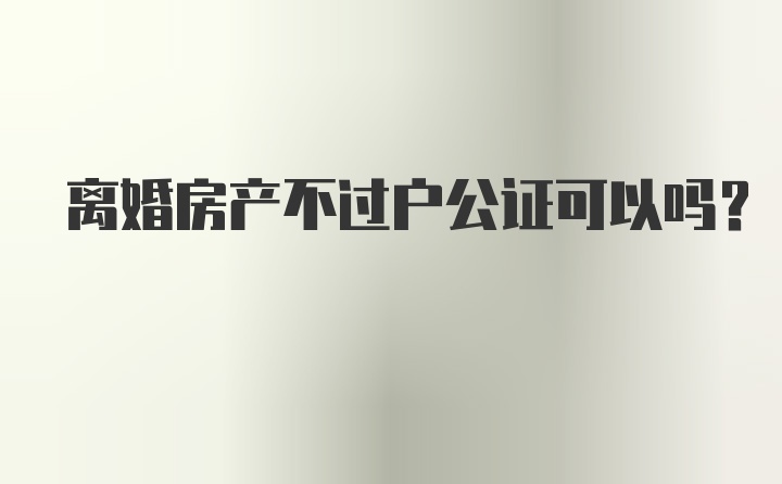 离婚房产不过户公证可以吗？